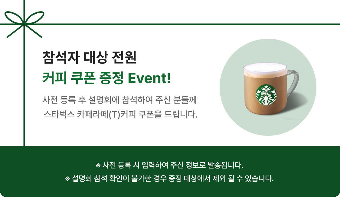 참석자 대상 전원 커피 쿠폰 증정 Event! - 사전 등록 후 설명회에 참석하여 주신 분들께 
                                                                            스타벅스 카페라떼(T)커피 쿠폰을 드립니다. ※ 사전 등록 시 입력하여 주신 정보로 발송됩니다. ※ 설명회 참석 확인이 불가한 경우 증정 대상에서 제외 될 수 있습니다.